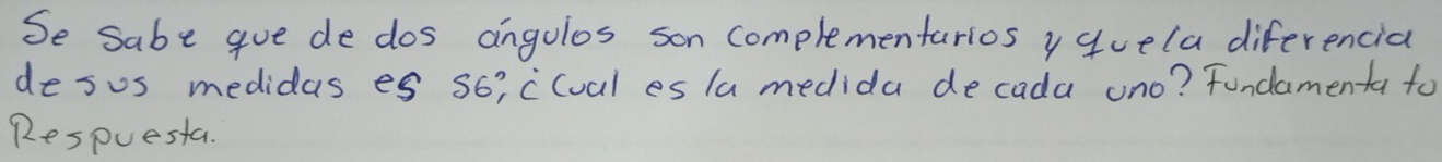 Se sabe gue de dos angolos son complementarios y quela diferencia 
desus medidas es s6i clual es la medida decada uno? Fundamenta to 
Respuesta.