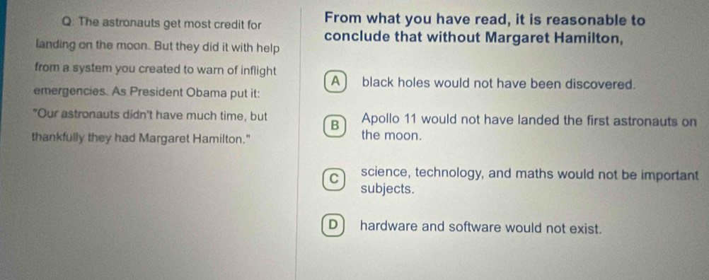 The astronauts get most credit for From what you have read, it is reasonable to
conclude that without Margaret Hamilton,
landing on the moon. But they did it with help
from a system you created to warn of inflight A) black holes would not have been discovered.
emergencies. As President Obama put it:
"Our astronauts didn't have much time, but B Apollo 11 would not have landed the first astronauts on
thankfully they had Margaret Hamilton."
the moon.
C science, technology, and maths would not be important
subjects.
D ) hardware and software would not exist.