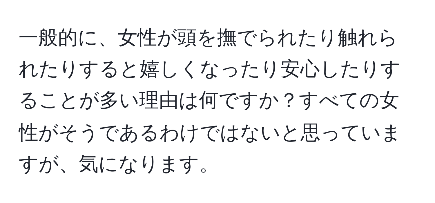 一般的に、女性が頭を撫でられたり触れられたりすると嬉しくなったり安心したりすることが多い理由は何ですか？すべての女性がそうであるわけではないと思っていますが、気になります。