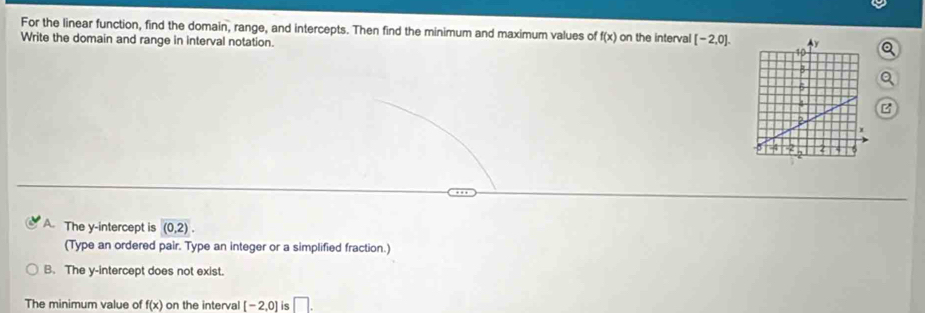 For the linear function, find the domain, range, and intercepts. Then find the minimum and maximum values of f(x)
Write the domain and range in interval notation. on the interval [-2,0].
A. The y-intercept is (0,2). 
(Type an ordered pair. Type an integer or a simplified fraction.)
B. The y-intercept does not exist.
The minimum value of f(x) on the interval [-2,0] is □ .