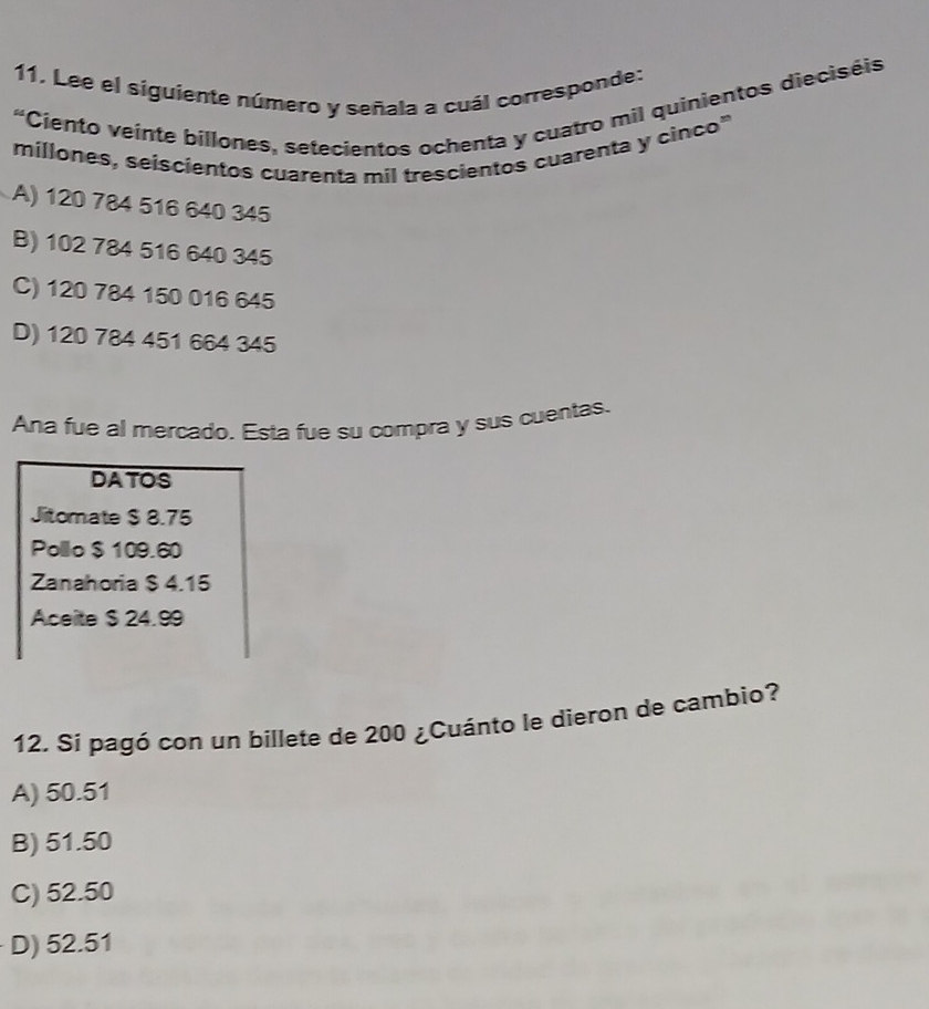 Lee el siguiente número y señala a cuál corresponde:
“Ciento veinte billones, setecientos ochenta y cuatro mil quinientos dieciséis
millones, seiscientos cuarenta mil trescientos cuarenta y cinco"
A) 120 784 516 640 345
B) 102 784 516 640 345
C) 120 784 150 016 645
D) 120 784 451 664 345
Ana fue al mercado. Esta fue su compra y sus cuentas.
DATOS
Jitomate $ 8.75
Polllo $ 109.60
Zanahoria $ 4.15
Aceite $ 24.99
12. Si pagó con un billete de 200 ¿Cuánto le dieron de cambio?
A) 50.51
B) 51.50
C) 52.50
D) 52.51