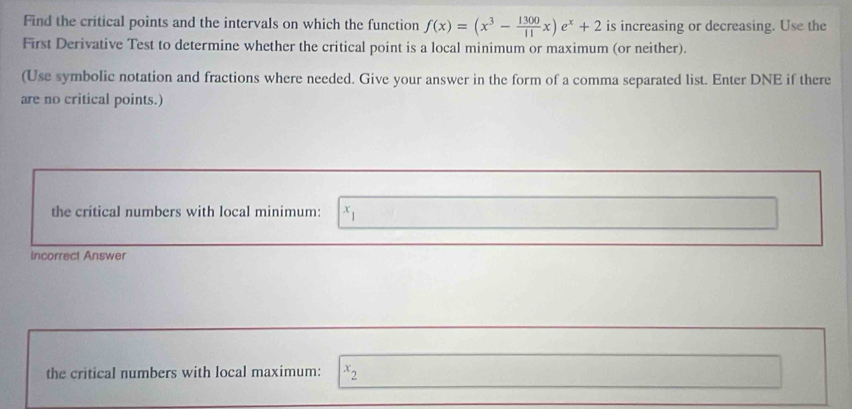 Find the critical points and the intervals on which the function f(x)=(x^3- 1300/11 x)e^x+2 is increasing or decreasing. Use the
First Derivative Test to determine whether the critical point is a local minimum or maximum (or neither).
(Use symbolic notation and fractions where needed. Give your answer in the form of a comma separated list. Enter DNE if there
are no critical points.)
the critical numbers with local minimum: x_1
Incorrect Answer
the critical numbers with local maximum: x_2