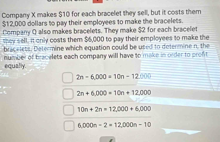 Company X makes $10 for each bracelet they sell, but it costs them
$12,000 dollars to pay their employees to make the bracelets.
Company Q also makes bracelets. They make $2 for each bracelet
they sell. It only costs them $6,000 to pay their employees to make the
bracelets. Determine which equation could be used to determine n, the
number of bracelets each company will have to make in order to profit
equally.
2n-6,000=10n-12,000
2n+6,000=10n+12,000
10n+2n=12,000+6,000
6,000n-2=12,000n-10