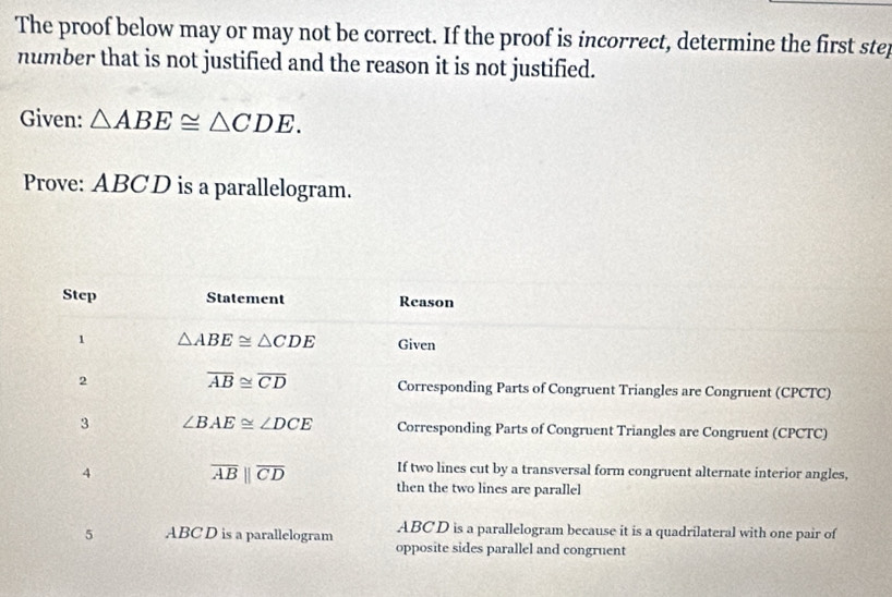 The proof below may or may not be correct. If the proof is incorrect, determine the first step 
number that is not justified and the reason it is not justified. 
Given: △ ABE≌ △ CDE. 
Prove: ABCD is a parallelogram. 
Step Statement Reason 
1 △ ABE≌ △ CDE Given
overline AB≌ overline CD
2 Corresponding Parts of Congruent Triangles are Congruent (CPCTC) 
3 ∠ BAE≌ ∠ DCE Corresponding Parts of Congruent Triangles are Congruent (CPCTC) 
4 
If two lines cut by a transversal form congruent alternate interior angles,
overline AB||overline CD then the two lines are parallel 
5 ABC D is a parallelogram ABC D is a parallelogram because it is a quadrilateral with one pair of 
opposite sides parallel and congruent