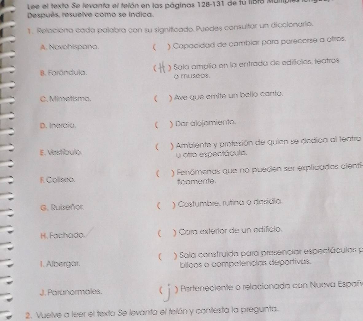 Lee el texto Se levanta el telón en las páginas 128-131 de fu libro Muliples 
Después, resuelve como se indica. 
1. Relaciona cada palabra con su significado. Puedes consultar un diccionario. 
A. Novohispana. ( ) Capacidad de cambiar para parecerse a otros. 
B. Farándula. ) Sala amplia en la entrada de edificios, teatros 
( 
o museos. 
C. Mimetismo. ( ) Ave que emite un bello canto. 
D. Inercia. ( ) Dar alojamiento. 
E. Vestíbulo. ) Ambiente y profesión de quien se dedica al teatro 
( 
u otro espectáculo. 
F. Coliseo. ) Fenómenos que no pueden ser explicados cientí 
( 
ficamente. 
G. Ruiseñor. ( ) Costumbre, rutina o desidia. 
H. Fachada. ) Cara exterior de un edificio. 
( 
 ) Sala construida para presenciar espectáculos p 
I. Albergar. blicos o competencias deportivas. 
J. Paranormales.  ) Perteneciente o relacionada con Nueva Españ 
2. Vuelve a leer el texto Se levanta el telón y contesta la pregunta.