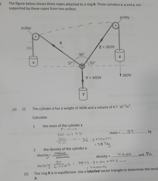 The figure below shows three ropes attached to a ring R. Three cylinders x, y and z, are 
supported by these ropes from two pulleys. 
pulley 
. 
pulley 
。 
~ 
qo n
Z=360N
90°
z
x
37° 53°
Y=450N 360N
y
(a) (i) The cylinder z has a weight of 360N and a volume of 4.7 10^(-3)m^3. 
Calculate 
1 the mass of the cylinder z
m SS= _ kg
2 the density of the cylinder z. 
f ensity= _unit_ 
_ 
(ii) The ring R is in equilibrium. Use a labelled vector triangle to determine the tensi
X.