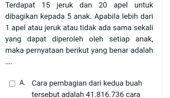 Terdapat 15 jeruk dan 20 apel untuk
dibagikan kepada 5 anak. Apabila lebih dari
1 apel atau jeruk atau tidak ada sama sekali
yang dapat diperoleh oleh setiap anak,
maka pernyataan berikut yang benar adalah
...
A. Cara pembagian dari kedua buah
tersebut adalah 41.816.736 cara