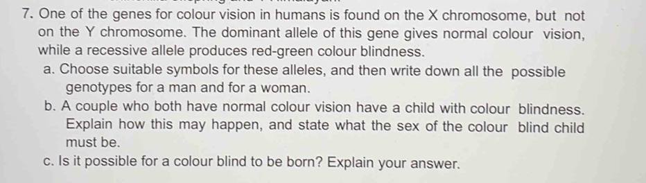 One of the genes for colour vision in humans is found on the X chromosome, but not 
on the Y chromosome. The dominant allele of this gene gives normal colour vision, 
while a recessive allele produces red-green colour blindness. 
a. Choose suitable symbols for these alleles, and then write down all the possible 
genotypes for a man and for a woman. 
b. A couple who both have normal colour vision have a child with colour blindness. 
Explain how this may happen, and state what the sex of the colour blind child 
must be. 
c. Is it possible for a colour blind to be born? Explain your answer.