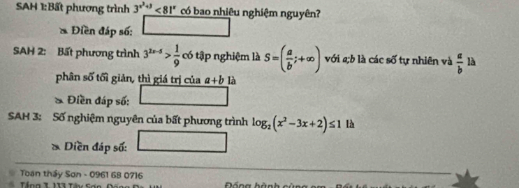 SAH 1:Bất phương trình 3^(x^2)+3<81^x có bao nhiêu nghiệm nguyên? 
* Điền đáp số: 
SAH 2: Bất phương trình 3^(2x-5)> 1/9  có tập nghiệm là S=( a/b ;+∈fty ) với 2;b là các số tự nhiên và  a/b  là 
phân số tối giản, thì giá trị của a+b là 
& Điền đáp số: 
SAH 3: Số nghiệm nguyên của bất phương trình log _2(x^2-3x+2)≤ 1 là 
* Diền đáp số: 
Toạn thầy Sơn - 0961 68 0716
Đồng hành cùn