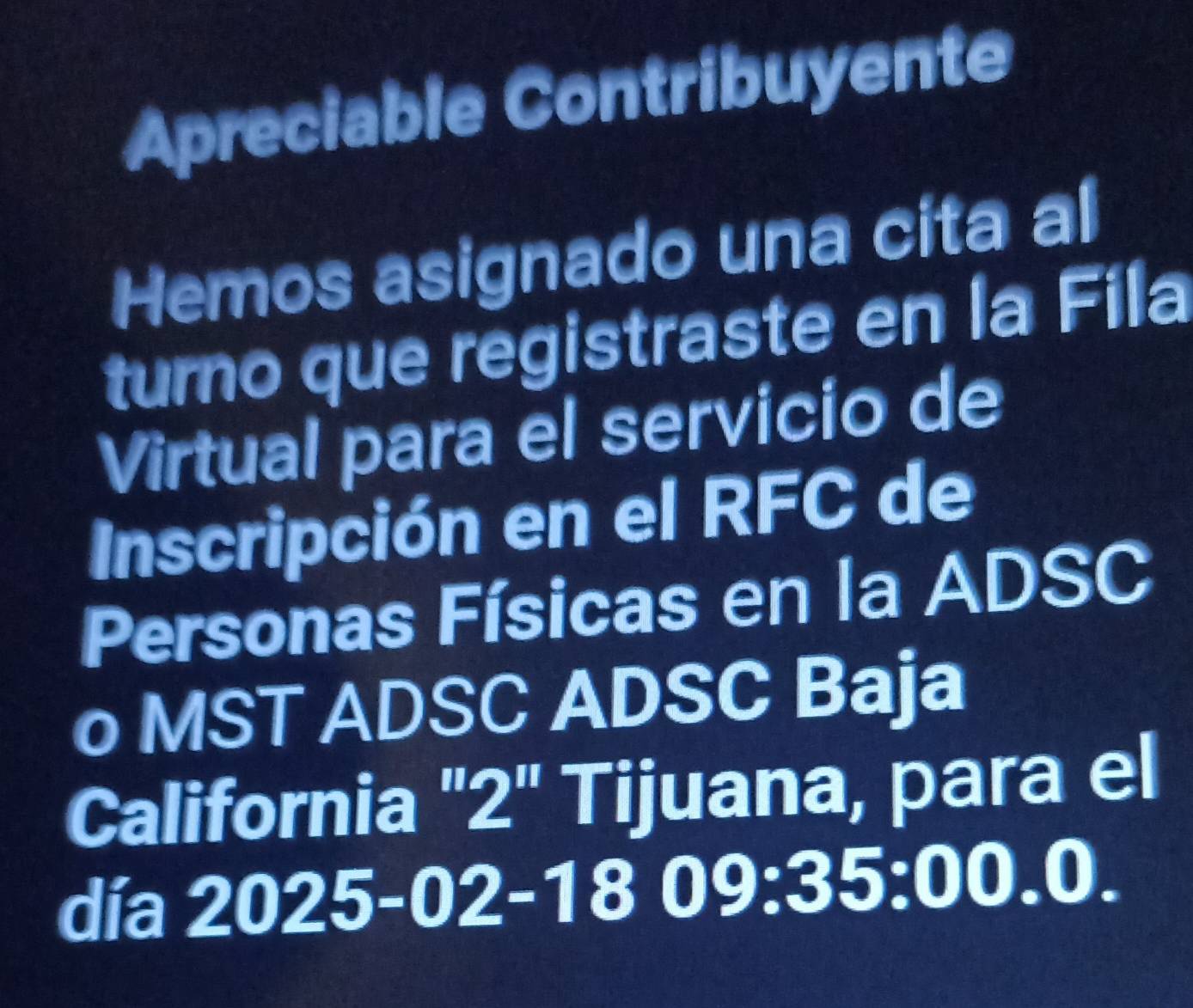 Apreciable Contribuyente 
Hemos asignado una cita al 
turno que registraste en la Fila 
Virtual para el servicio de 
Inscripción en el RFC de 
Personas Físicas en la ADSC 
o MST ADSC ADSC Baja 
California "2" Tijuana, para el 
día 2025-02 -18 0 9:35:00.0.