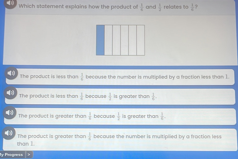 (
Which statement explains how the product of  1/6  and  1/2  relates to  1/6  ?
The product is less than  1/6  because the number is multiplied by a fraction less than 1.
The product is less than  1/6  because  1/2  is greater than  1/6 .
The product is greater than  1/6  because  1/2  is greater than  1/6 .
The product is greater than  1/6  because the number is multiplied by a fraction less
than 1.
ly Progress