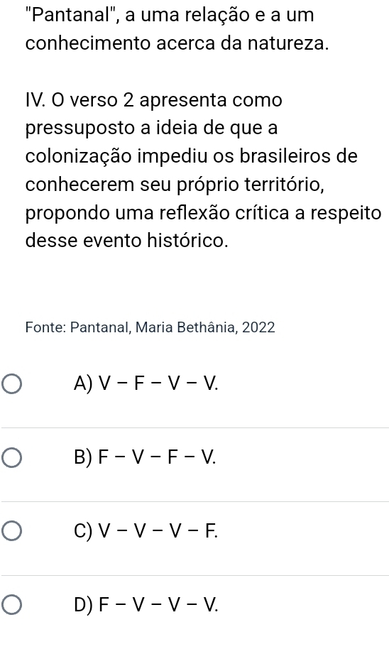 "Pantanal", a uma relação e a um
conhecimento acerca da natureza.
IV. O verso 2 apresenta como
pressuposto a ideia de que a
colonização impediu os brasileiros de
conhecerem seu próprio território,
propondo uma reflexão crítica a respeito
desse evento histórico.
* Fonte: Pantanal, Maria Bethânia, 2022
A) V-F-V-V.
B) F-V-F-V.
C) V-V-V-F.
D) F-V-V-V.