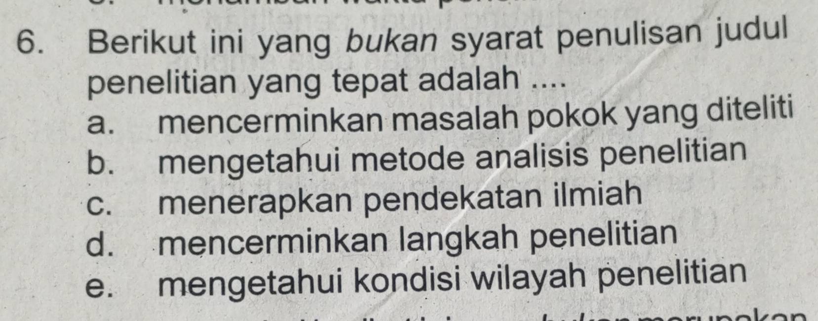 Berikut ini yang bukan syarat penulisan judul
penelitian yang tepat adalah ....
a. mencerminkan masalah pokok yang diteliti
b. mengetahui metode analisis penelitian
c. menerapkan pendekatan ilmiah
d. mencerminkan langkah penelitian
e. mengetahui kondisi wilayah penelitian