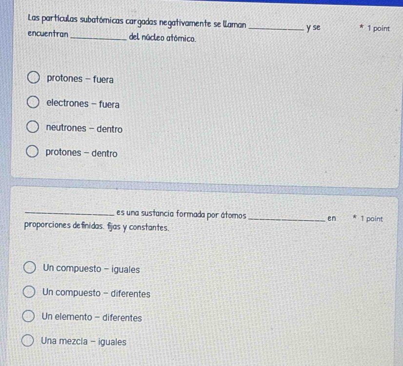 Las partículas subatómicas cargadas negativamente se laman _1 point
y se
encuentran _del núcleo atómico.
protones - fuera
electrones - fuera
neutrones - dentro
protones - dentro
_es una sustancia formada por átomos _en * 1 point
proporciones definidas. fijas y constantes.
Un compuesto - iguales
Un compuesto - diferentes
Un elemento - diferentes
Una mezcla - iguales