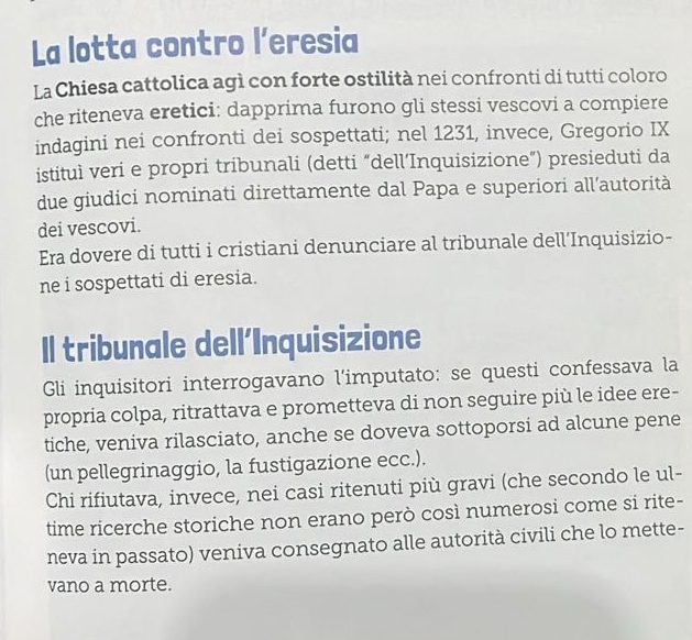 La lotta contro l’eresia 
La Chiesa cattolica agì con forte ostilità nei confronti di tutti coloro 
che riteneva eretici: dapprima furono gli stessi vescovi a compiere 
indagini nei confronti dei sospettati; nel 1231, invece, Gregorio IX 
istituì veri e propri tribunali (detti “dell’Inquisizione”) presieduti da 
due giudici nominati direttamente dal Papa e superiori all’autorità 
dei vescovi. 
Era dovere di tutti i cristiani denunciare al tribunale dell’Inquisizio- 
ne i sospettati di eresia. 
Il tribunale dellInquisizione 
Gli inquisitori interrogavano l'imputato: se questi confessava la 
propria colpa, ritrattava e prometteva di non seguire più le idee ere- 
tiche, veniva rilasciato, anche se doveva sottoporsi ad alcune pene 
(un pellegrinaggio, la fustigazione ecc.). 
Chi rifiutava, invece, nei casi ritenuti più gravi (che secondo le ul- 
time ricerche storiche non erano però così numerosi come si rite- 
neva in passato) veniva consegnato alle autorità civili che lo mette- 
vano a morte.