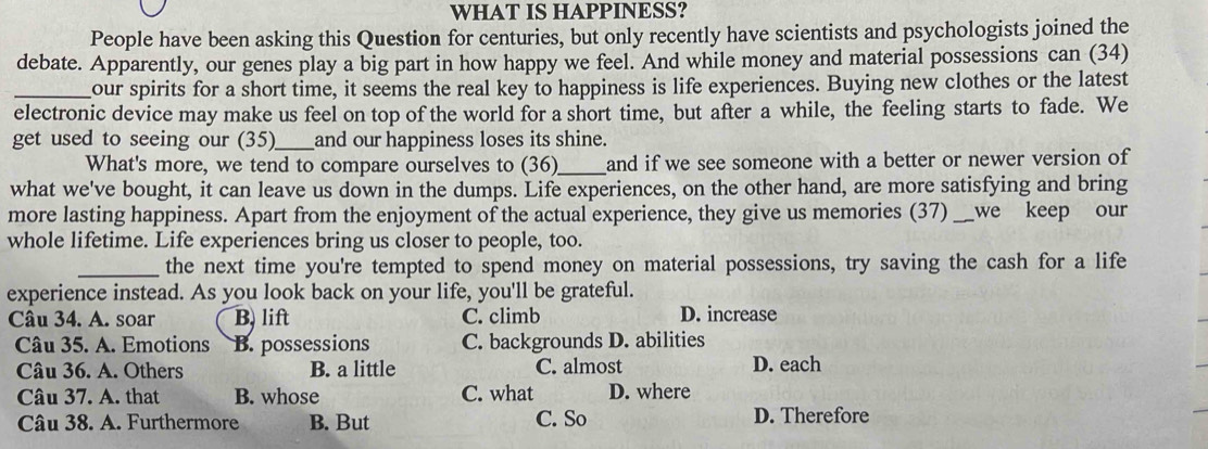 WHAT IS HAPPINESS?
People have been asking this Question for centuries, but only recently have scientists and psychologists joined the
debate. Apparently, our genes play a big part in how happy we feel. And while money and material possessions can (34)
_our spirits for a short time, it seems the real key to happiness is life experiences. Buying new clothes or the latest
electronic device may make us feel on top of the world for a short time, but after a while, the feeling starts to fade. We
get used to seeing our (35)_ and our happiness loses its shine.
What's more, we tend to compare ourselves to (36)_ and if we see someone with a better or newer version of
what we've bought, it can leave us down in the dumps. Life experiences, on the other hand, are more satisfying and bring
more lasting happiness. Apart from the enjoyment of the actual experience, they give us memories (37)_ we keep our
whole lifetime. Life experiences bring us closer to people, too.
_the next time you're tempted to spend money on material possessions, try saving the cash for a life
experience instead. As you look back on your life, you'll be grateful.
Câu 34. A. soar B. lift C. climb D. increase
Câu 35. A. Emotions B. possessions C. backgrounds D. abilities
Câu 36. A. Others B. a little C. almost D. each
Câu 37. A. that B. whose C. what D. where
Câu 38. A. Furthermore B. But C. So
D. Therefore