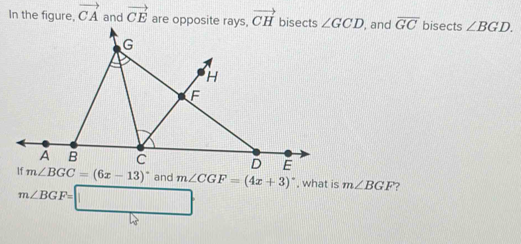 In the figure, vector CA and vector CE are opposite rays, vector CH bisects ∠ GCD , and overline GC bisects ∠ BGD.
m∠ CGF=(4x+3)^circ  , what is m∠ BGF ?
m∠ BGF=□°