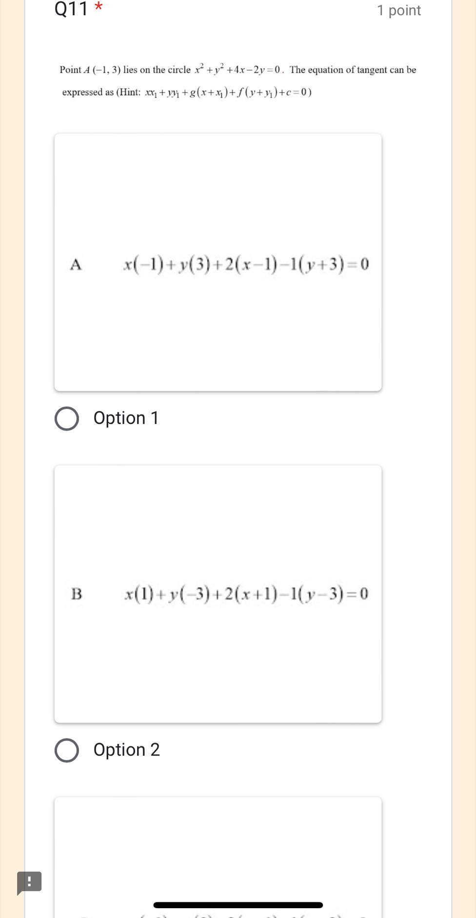 Point A(-1,3) lies on the circle x^2+y^2+4x-2y=0. The equation of tangent can be
expressed as (Hint: xx_1+yy_1+g(x+x_1)+f(y+y_1)+c=0)
A x(-1)+y(3)+2(x-1)-1(y+3)=0
Option 1
B x(1)+y(-3)+2(x+1)-1(y-3)=0
Option 2