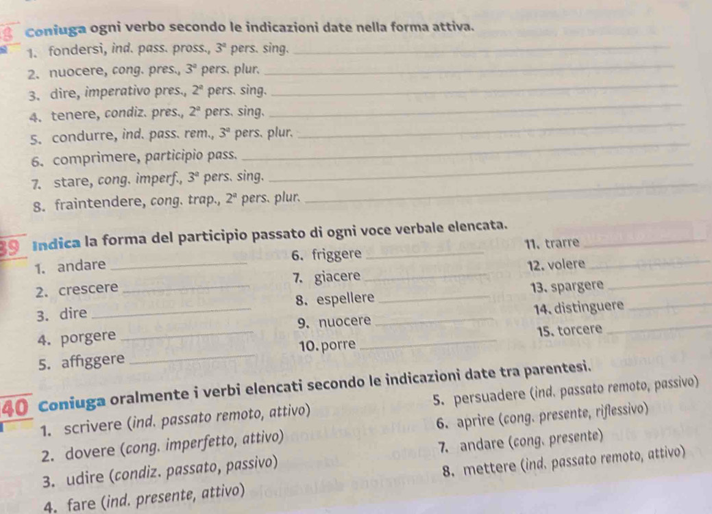 Coniuga ogni verbo secondo le indicazioni date nella forma attiva. 
1. fondersi, ind. pass. pross., 3^a pers. sing._ 
_ 
2. nuocere, cong. pres., 3^a pers. plur._ 
_ 
3. dire, imperativo pres., 2^a pers. sing. 
4. tenere, condiz. pres., 2^a pers. sing. 
_ 
5. condurre, ind. pass. rem., 3^a pers. plur. 
_ 
6. comprimere, participio pass. 
7. stare, cong. imperf., 3^a pers. sing._ 
_ 
8. fraintendere, cong. trap., 2^a pers. plur. 
39 Indica la forma del participio passato di ogni voce verbale elencata. 
1. andare _6. friggere 11. trarre_ 
2.crescere 7. giacere _12. volere_ 
3. dire __8. espellere_ _13. spargere_ 
4. porgere __14. distinguere 
9. nuocere 
10. porre 
5. affggere _15. torcere 
40_ Coniuga oralmente i verbi elencati secondo le indicazioni date tra parentesi. 
1. scrivere (ind. passato remoto, attivo) 5. persuadere (ind. passato remoto, passivo) 
_2. dovere (cong. imperfetto, attivo) 6. aprire (cong. presente, riflessivo) 
3. udire (condiz. passato, passivo) 7. andare (cong. presente) 
4. fare (ind. presente, attivo) 8. mettere (ind. passato remoto, attivo)