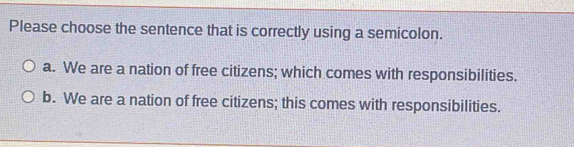 Please choose the sentence that is correctly using a semicolon.
a. We are a nation of free citizens; which comes with responsibilities.
b. We are a nation of free citizens; this comes with responsibilities.