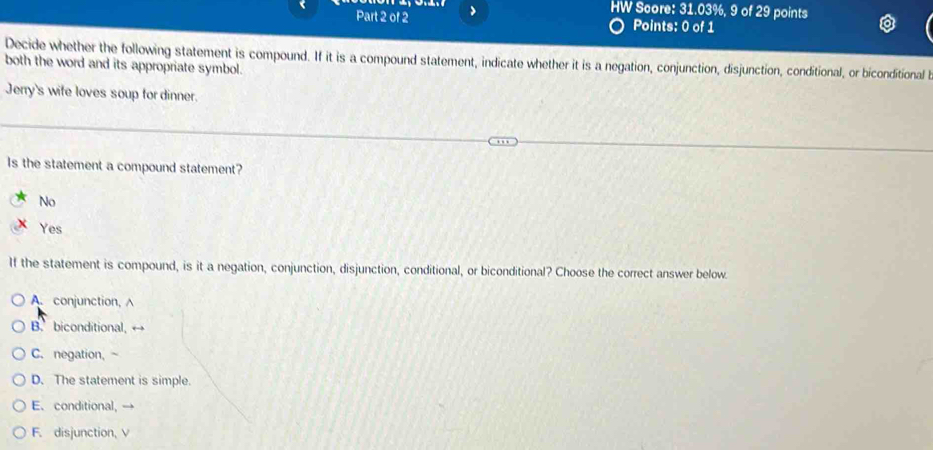 HW Score: 31.03%, 9 of 29 points
Part 2 of 2 Points: 0 of 1
Decide whether the following statement is compound. If it is a compound statement, indicate whether it is a negation, conjunction, disjunction, conditional, or biconditional 
both the word and its appropriate symbol.
Jerry's wife loves soup for dinner.
Is the statement a compound statement?
No
Yes
If the statement is compound, is it a negation, conjunction, disjunction, conditional, or biconditional? Choose the correct answer below.
A. conjunction,
B. biconditional,
C. negation,
D. The statement is simple.
E. conditional,
F. disjunction, V