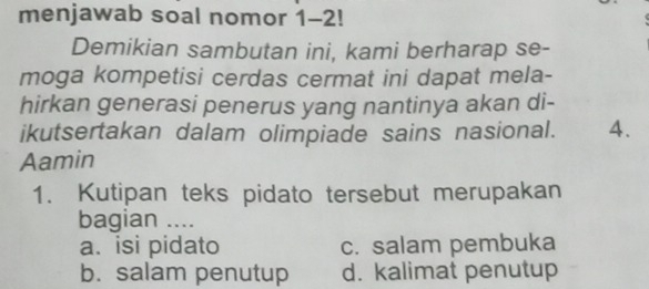 menjawab soal nomor 1-2!
Demikian sambutan ini, kami berharap se-
moga kompetisi cerdas cermat ini dapat mela-
hirkan generasi penerus yang nantinya akan di-
ikutsertakan dalam olimpiade sains nasional. 4.
Aamin
1. Kutipan teks pidato tersebut merupakan
bagian ....
a. isi pidato c. salam pembuka
b. salam penutup d. kalimat penutup