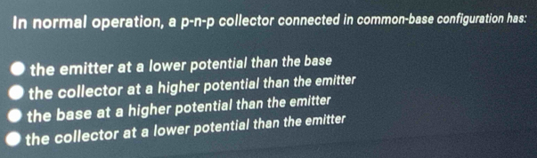 In normal operation, a p-n-p collector connected in common-base configuration has:
the emitter at a lower potential than the base
the collector at a higher potential than the emitter
the base at a higher potential than the emitter
the collector at a lower potential than the emitter