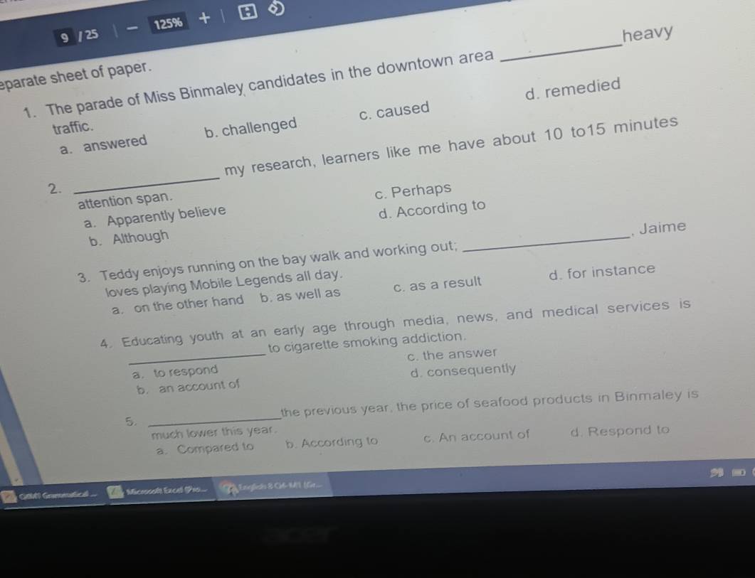 9 / 25 125% +
heavy
eparate sheet of paper.
1. The parade of Miss Binmaley candidates in the downtown area
_
d. remedied
traffic.
a. answered b. challenged c. caused
my research, learners like me have about 10 to15 minutes
2.
_
attention span.
c. Perhaps
a. Apparently believe
b. Although d. According to
3. Teddy enjoys running on the bay walk and working out; _, Jaime
loves playing Mobile Legends all day.
a. on the other hand b. as well as c. as a result d. for instance
4. Educating youth at an early age through media, news, and medical services is
to cigarette smoking addiction.
_a. to respond c. the answer
b. an account of d. consequently
5. _the previous year, the price of seafood products in Binmaley is
much lower this year.
a. Compared to b. According to c. An account of d. Respond to
GM Gomnticl y Microsaft Excel (Piso...