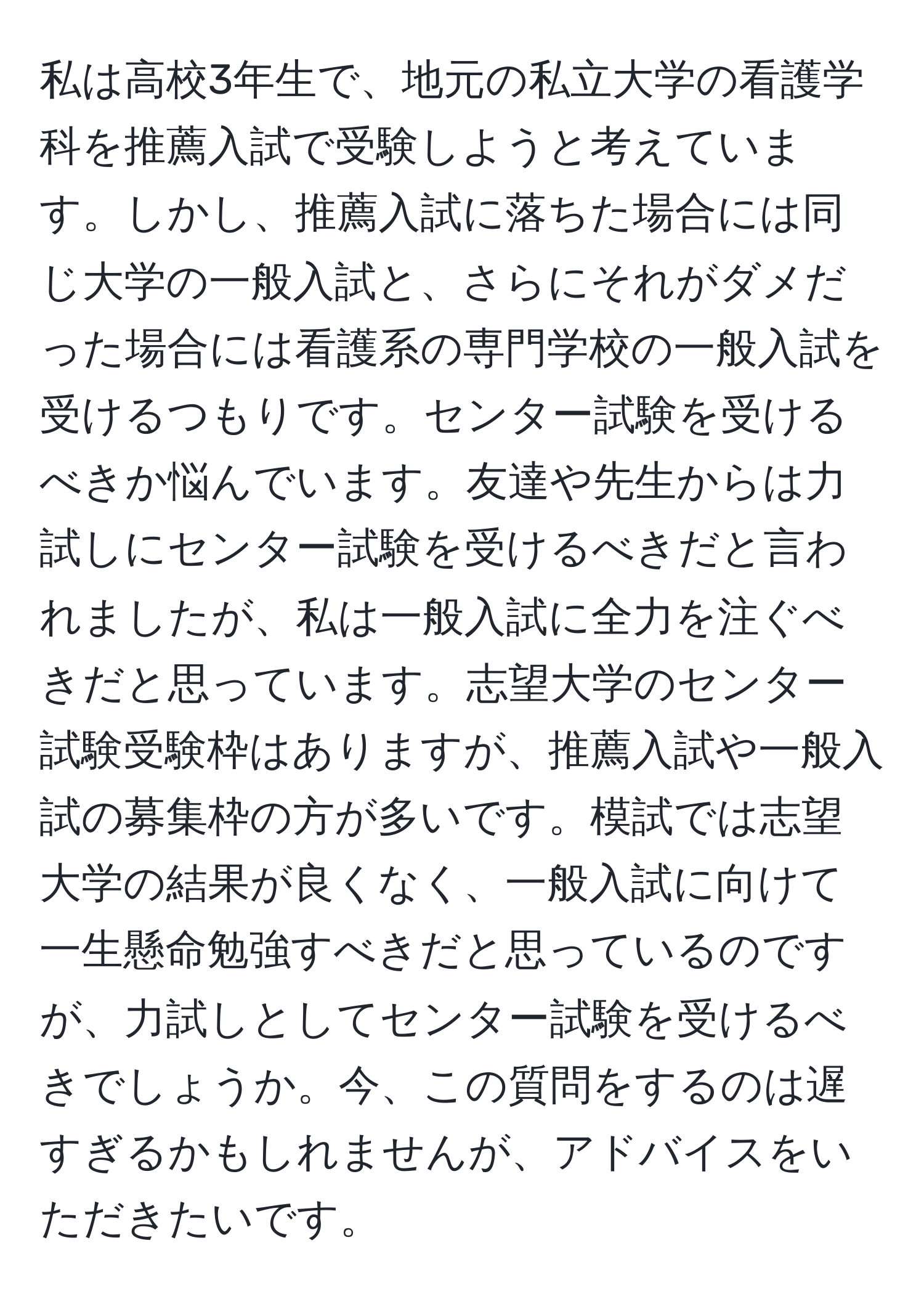 私は高校3年生で、地元の私立大学の看護学科を推薦入試で受験しようと考えています。しかし、推薦入試に落ちた場合には同じ大学の一般入試と、さらにそれがダメだった場合には看護系の専門学校の一般入試を受けるつもりです。センター試験を受けるべきか悩んでいます。友達や先生からは力試しにセンター試験を受けるべきだと言われましたが、私は一般入試に全力を注ぐべきだと思っています。志望大学のセンター試験受験枠はありますが、推薦入試や一般入試の募集枠の方が多いです。模試では志望大学の結果が良くなく、一般入試に向けて一生懸命勉強すべきだと思っているのですが、力試しとしてセンター試験を受けるべきでしょうか。今、この質問をするのは遅すぎるかもしれませんが、アドバイスをいただきたいです。