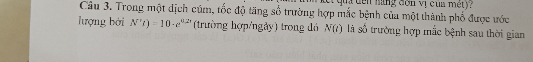 qua đến hàng đơn vị của met) I 
Câu 3. Trong một dịch cúm, tốc độ tăng số trường hợp mắc bệnh của một thành phố được ước 
lượng bởi N't)=10· e^(0,2t) (trường hợp/ngày) trong đó N(t) là số trường hợp mắc bệnh sau thời gian