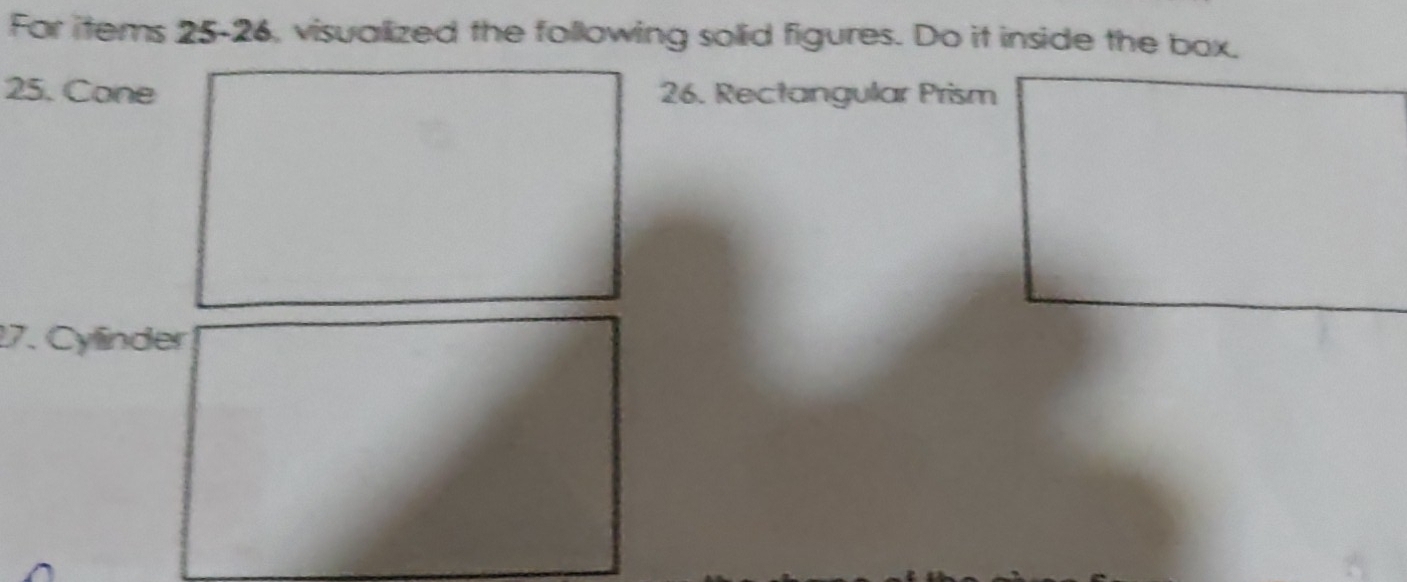 For items 25-26, visualized the following solid figures. Do it inside the box. 
25. Cone 26. Rectangular Prism 
17. Cylinder