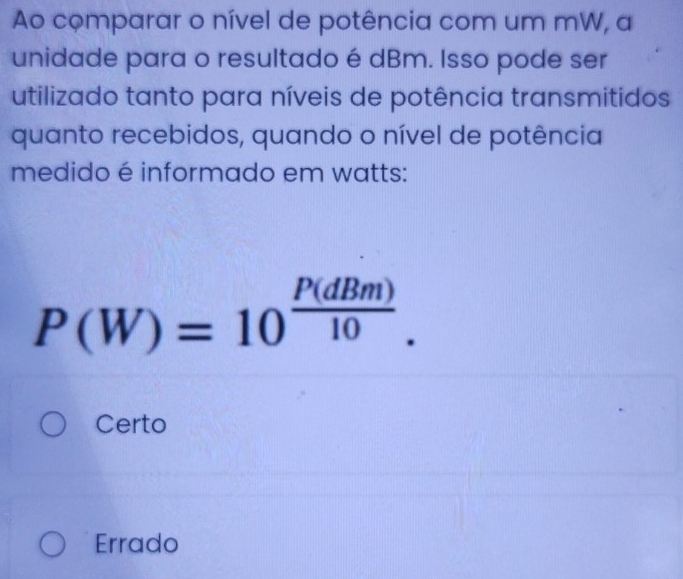 Ao comparar o nível de potência com um mW, a
unidade para o resultado é dBm. Isso pode ser
utilizado tanto para níveis de potência transmitidos
quanto recebidos, quando o nível de potência
medido é informado em watts:
P(W)=10^(frac P(dBm))10.
Certo
Errado