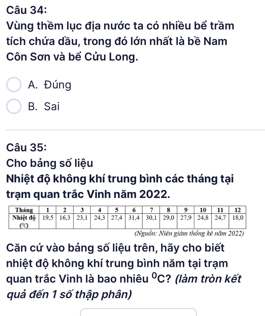 Vùng thềm lục địa nước ta có nhiều bể trầm
tích chứa dầu, trong đó lớn nhất là bề Nam
Côn Sơn và bể Cửu Long.
A. Đúng
B. Sai
Câu 35:
Cho bảng số liệu
Nhiệt độ không khí trung bình các tháng tại
trạm quan trắc Vinh năm 2022.
(Nguồn: Niên giám thống kê năm 2022)
Căn cứ vào bảng số liệu trên, hãy cho biết
nhiệt độ không khí trung bình năm tại trạm
quan trắc Vinh là bao nhiêu°C ? (làm tròn kết
quả đến 1 số thập phân)