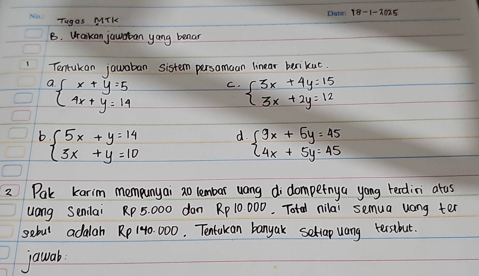 Tugas Mik
B. Wraikan jawaban yang benar
Tentukan jauaban sistem persamaan linear benikuc.
a beginarrayl x+y=5 4x+y=14endarray.
C. beginarrayl 3x+4y=15 3x+2y=12endarray.
b beginarrayl 5x+y=14 3x+y=10endarray.
d. beginarrayl 9x+5y=45 4x+5y=45endarray.
2 Pak karim mempunyai ao lembar uang didompefnya yong terdini atus
uang Senilai Rp 5. 000 dan Rp 10. 000. Total nilai semua uang ter
sebul adalah Rp 140. 000. Tentukan banyak setiap uang tersebut.
jawab