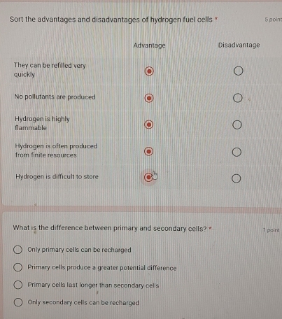 Sort the advantages and disadvantages of hydrogen fuel cells * 5 point
What is the difference between primary and secondary cells? * 1 point
Only primary cells can be recharged
Primary cells produce a greater potential difference
Primary cells last longer than secondary cells
Only secondary cells can be recharged