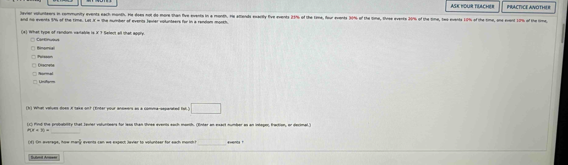 ASK YOUR TEACHER PRACTICE ANOTHER
Javier volunteers in community events each month. He does not do more than five events in a month. He attends exactly five events 25% of the time, four events 30% of the time, three events 20% of the time, two events 10% of the time, one event 10% of the time
and no events 5% of the time. Let the number of events Javier volunteers for in a random month
(a) What type of random variable is X ? Select all that apply.
Binomial
Poisson
Discrete
Normal
Uniform
(b) What values does X take on? (Enter your answers as a comma-separated list.) □ 
(c) Find the probability that Javier volunteers for less than three events each month. (Enter an exact number as an integer, fraction, or decimal.)
P(X<3)= _
(d) On average, how man events can we expect Javier to volunteer for each month? □ events 
Submit Answer