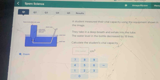 Sparx Science Amaya Rizwan Mer 
Q1 Q2 Q3 Q4 Q5 Results 
A student measured their vital capacity using the equipment shown in 
the image. 
They take in a deep breath and exhale into the tube. 
The water level in the bottle decreased by 18 lines. 
Calculate the student's vital capacity.
cm^3
Q Zoom
7 8 9
4 5 6
1 2 3
0