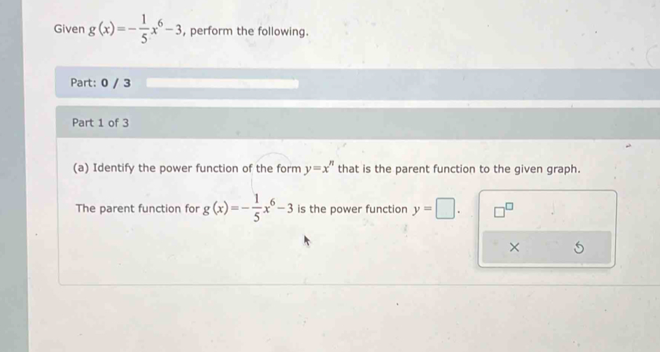 Given g(x)=- 1/5 x^6-3 , perform the following. 
Part: 0 / 3 
Part 1 of 3 
(a) Identify the power function of the form y=x^n that is the parent function to the given graph. 
The parent function for g(x)=- 1/5 x^6-3 is the power function y=□. 
×