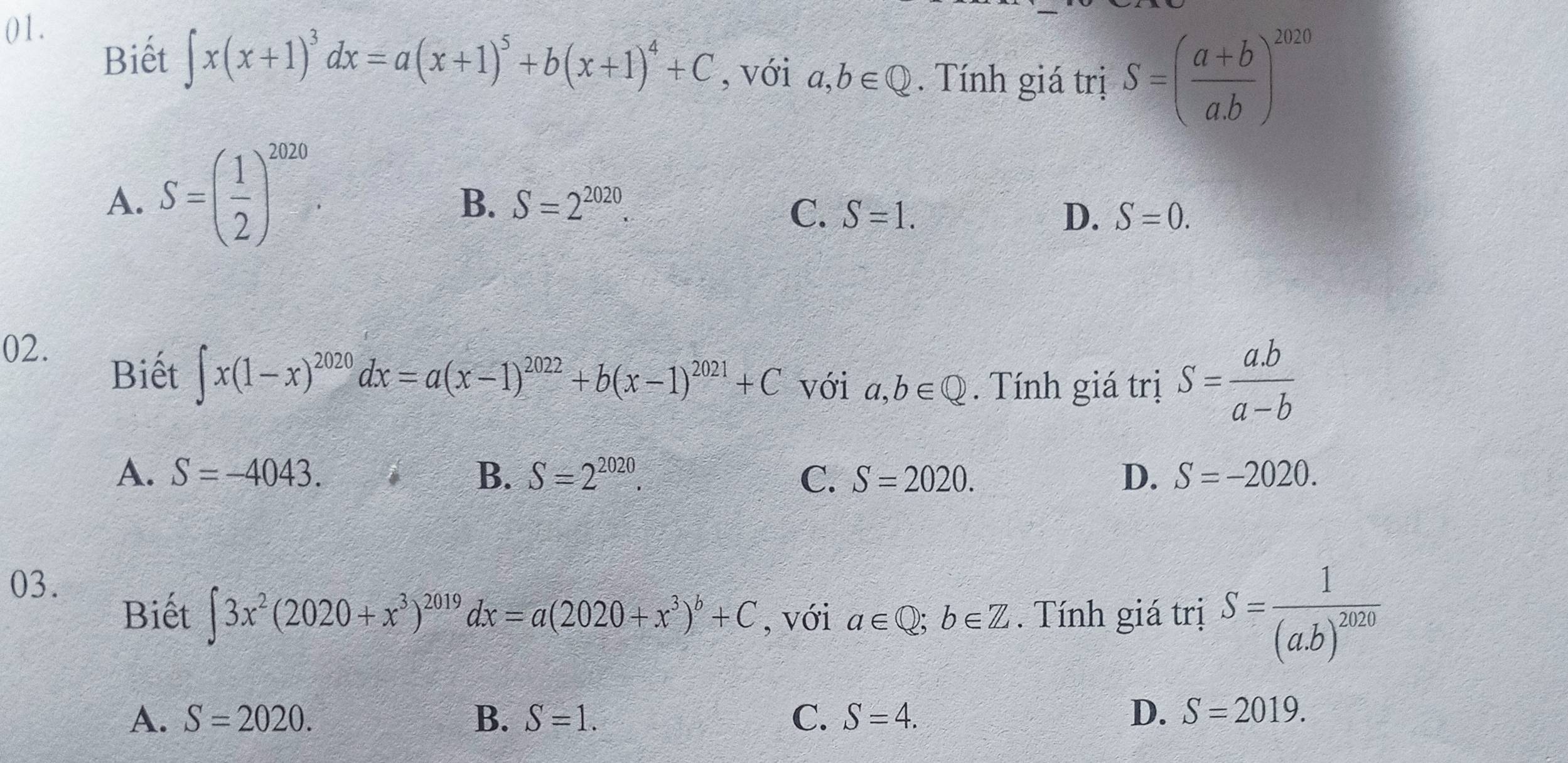 ()1.
Biết ∈t x(x+1)^3dx=a(x+1)^5+b(x+1)^4+C , với a,b∈ Q. Tính giá trị S=( (a+b)/a.b )^2020
A. S=( 1/2 )^2020
B. S=2^(2020).
C. S=1. D. S=0. 
02.
Biết ∈t x(1-x)^2020dx=a(x-1)^2022+b(x-1)^2021+C với a,b∈ Q. Tính giá trị S= (a.b)/a-b 
A. S=-4043. B. S=2^(2020). C. S=2020. D. S=-2020. 
03.
Biết ∈t 3x^2(2020+x^3)^2019dx=a(2020+x^3)^b+C , với a∈ Q;b∈ Z. Tính giá trị S=frac 1(a.b)^2020
A. S=2020. B. S=1. C. S=4. D. S=2019.