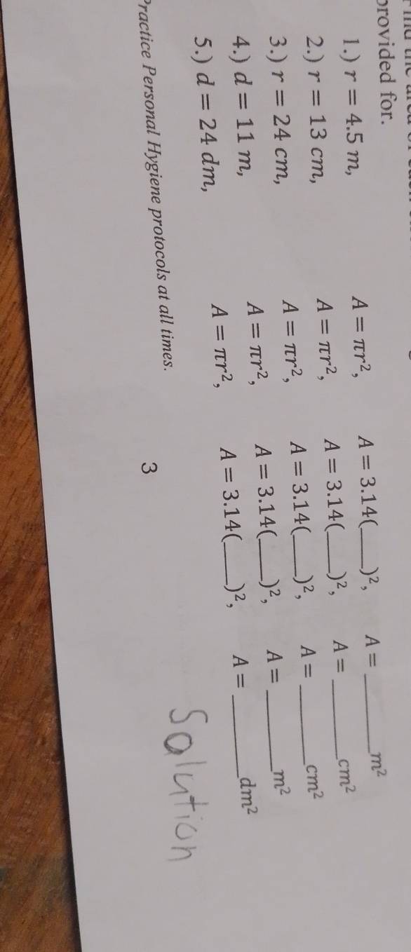 me 
provided for. 
1.) r=4.5m, A=π r^2, A=3.14 _ )^2, A= _
m^2
2.) r=13cm, A=π r^2, A=3.14 _ )^2, A= _
cm^2
3.) r=24cm, A=π r^2, A=3.14 _ _ )^2, A= __ cm^2
A=π r^2, A=3.14 (_ _ )^2, A= m^2
4.) d=11m, A= _ 
5.) d=24dm, A=π r^2, A=3.14 、 _ )^2,
dm^2
Practice Personal Hygiene protocols at all times. 
3