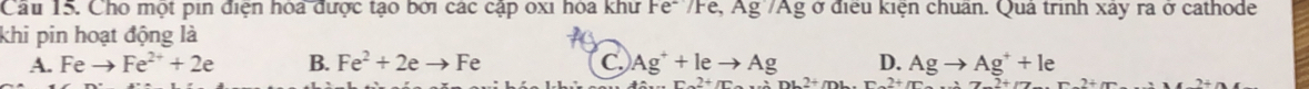 Cầu 15. Cho một pin điện hóa được tạo bởi các cập oxi hóa khư Fe-'/Fe, Ag'/Ag ở điều kiện chuẩn. Quả trình xây ra ở cathode
khi pin hoạt động là
A. Feto Fe^(2+)+2e B. Fe^2+2eto Fe C Ag^++leto Ag D. Agto Ag^++le
nL2+mL r2+m