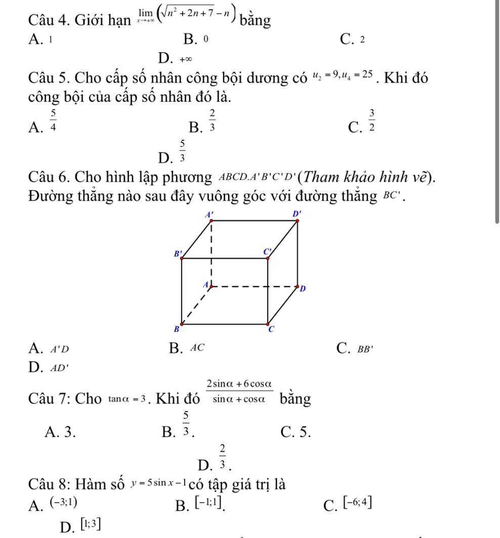 Giới hanlimlimits _xto +∈fty (sqrt(n^2+2n+7)-n) bằng
A. 1 B. 0 C. 2
D. +∈fty
Câu 5. Cho cấp số nhân công bội dương có u_2=9,u_4=25. Khi đó
công bội của cấp số nhân đó là.
A.  5/4   2/3   3/2 
B.
C.
D.  5/3 
Câu 6. Cho hình lập phương ABCD.. A'B'C'D' (Tham khảo hình vẽ).
Đường thắng nào sau đây vuông góc với đường thắng B( '.
A. A'D B. AC C. BB'
D. AD'
Câu 7: Cho tan alpha =3. Khi đó  (2sin alpha +6cos alpha )/sin alpha +cos alpha   bằng
A. 3. B.  5/3 . C. 5.
D.  2/3 .
Câu 8: Hàm số y=5sin x-1 có tập giá trị là
A. (-3;1) B. [-1;1]. C. [-6;4]
D. [1;3]