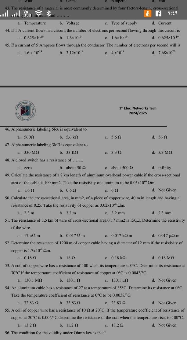 a. Wall b. Ohms c. Ampere d. Volt
43. The resistance of a material is most commonly determined by four factors-length, cross-sectional
a. Temperature b. Voltage c. Type of supply d. Current
44. If 1 A current flows in a circuit, the number of electrons per second flowing through this circuit is
a. 0.625* 10^(19) b. 1.6* 10^(19) c. 1.6* 10^(-19) d. 0.625* 10^(-19)
45. If a current of 5 Amperes flows through the conductor. The number of electrons per second will is
a. 1.6* 10^(-19) b. 3.12* 10^(19) c. 4* 10^(19) d. 7.68* 10^(20)
1^(st) Elec. Networks Tech
2024/2025
46. Alphanumeric labeling 5R6 is equivalent to
a. 560Ω b. 5.6 kΩ c. 5.6 Ω d. 56Ω
47. Alphanumeric labeling 3M3 is equivalent to
a. 330 MΩ b. 33 KΩ c. 3.3 Ω d. 3.3 MΩ
48. A closed switch has a resistance of._
a. zero b. about 50 Ω c. about 500 Ω d. infinity
49. Calculate the resistance of a 2 km length of aluminum overhead power cable if the cross-sectional
area of the cable is 100 mm2. Take the resistivity of aluminum to be 0.03* 10^(-6) Ωm.
a. 1.6 Ω b. 0.6Ω c. 6Ω d. Not Given
50. Calculate the cross-sectional area, in mm2, of a piece of copper wire, 40 m in length and having a
resistance of 0.25. Take the resistivity of copper as 0.02* 10^(-6) Ωm.
a. 2.3 m b. 3.2 m c. 3.2 mm d. 2.3 mm
51. The resistance of 1.5 km of wire of cross-sectional area 0.17 mm2 is 150Ω. Determine the resistivity
of the wire.
a. 17 µΩ.m b. 0.017 Ω.m c. 0.017 kΩ.m d. 0.017 µΩ.m
52. Determine the resistance of 1200 m of copper cable having a diameter of 12 mm if the resistivity of
copper is 1.7* 10^(-8) Omega m.
a. 0.18 Ω b. 18 Ω c. 0.18 kΩ d. 0.18 MΩ
53. A coil of copper wire has a resistance of 100 when its temperature is 0°C. Determine its resistance at
70°C if the temperature coefficient of resistance of copper at 0°C is 0.0043/^circ C.
a. 130.1 MΩ b. 130.1Ω c. 130.1 µΩ d. Not Given.
54. An aluminum cable has a resistance of 27 at a temperature of 35°C. Determine its resistance at 0°C.
Take the temperature coefficient of resistance at 0°C to be 0.0038/^circ C.
a. 32.83Ω b. 33.83Ω c. 23.83 Ω d. Not Given.
55. A coil of copper wire has a resistance of 10 Ω at 20°C. If the temperature coefficient of resistance of
copper at 20°C is 0.004/^circ C determine the resistance of the coil when the temperature rises to 100°C.
a. 13.2 Ω b. 11.2 Ω c. 18.2 Ω d. Not Given.
56. The condition for the validity under Ohm's law is that?