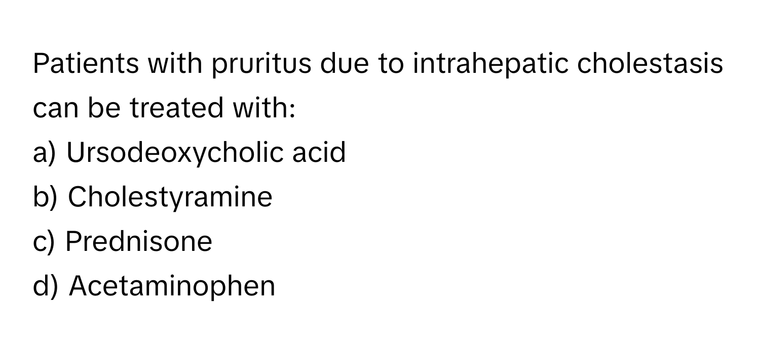 Patients with pruritus due to intrahepatic cholestasis can be treated with:

a) Ursodeoxycholic acid 
b) Cholestyramine 
c) Prednisone 
d) Acetaminophen