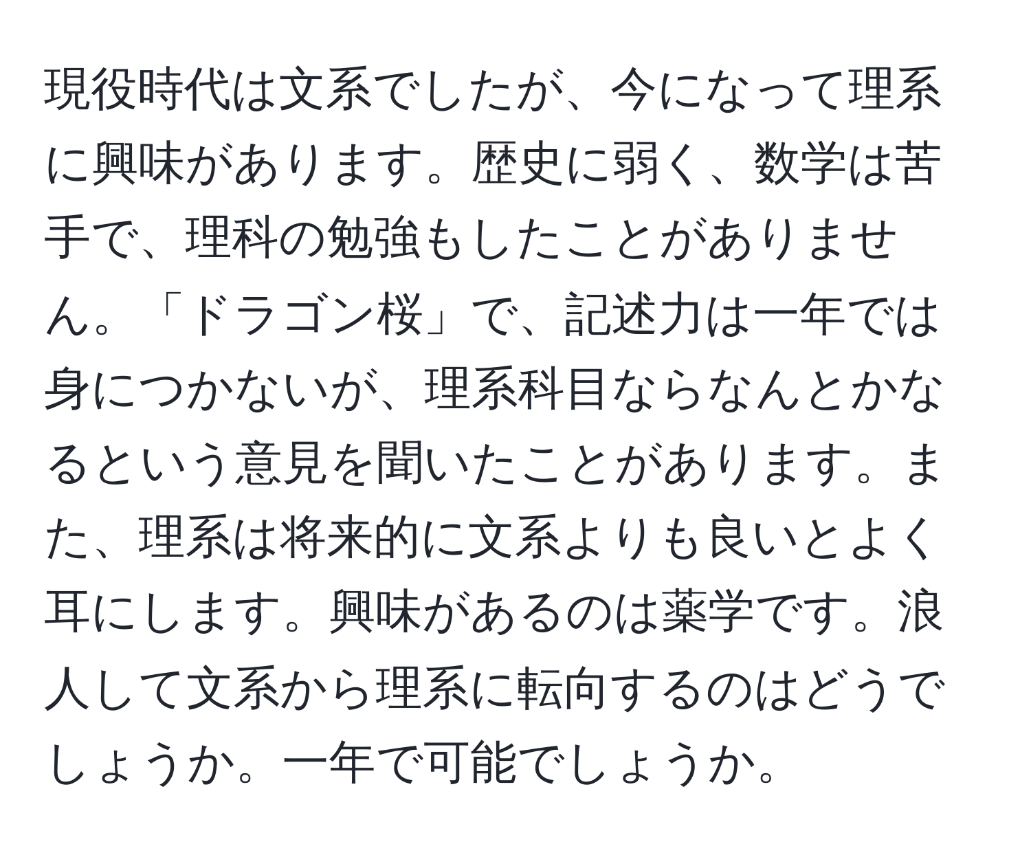 現役時代は文系でしたが、今になって理系に興味があります。歴史に弱く、数学は苦手で、理科の勉強もしたことがありません。「ドラゴン桜」で、記述力は一年では身につかないが、理系科目ならなんとかなるという意見を聞いたことがあります。また、理系は将来的に文系よりも良いとよく耳にします。興味があるのは薬学です。浪人して文系から理系に転向するのはどうでしょうか。一年で可能でしょうか。