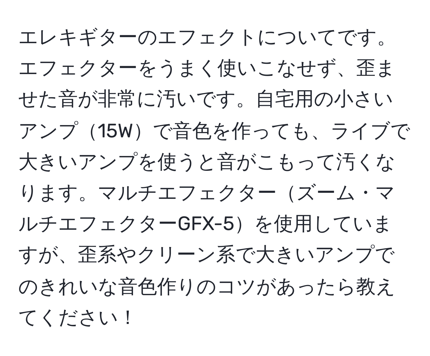 エレキギターのエフェクトについてです。エフェクターをうまく使いこなせず、歪ませた音が非常に汚いです。自宅用の小さいアンプ15Wで音色を作っても、ライブで大きいアンプを使うと音がこもって汚くなります。マルチエフェクターズーム・マルチエフェクターGFX-5を使用していますが、歪系やクリーン系で大きいアンプでのきれいな音色作りのコツがあったら教えてください！