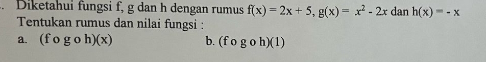 Diketahui fungsi f, g dan h dengan rumus f(x)=2x+5, g(x)=x^2-2x dan h(x)=-x
Tentukan rumus dan nilai fungsi : 
a. (fcirc gcirc h)(x) b. (fogoh)(1)