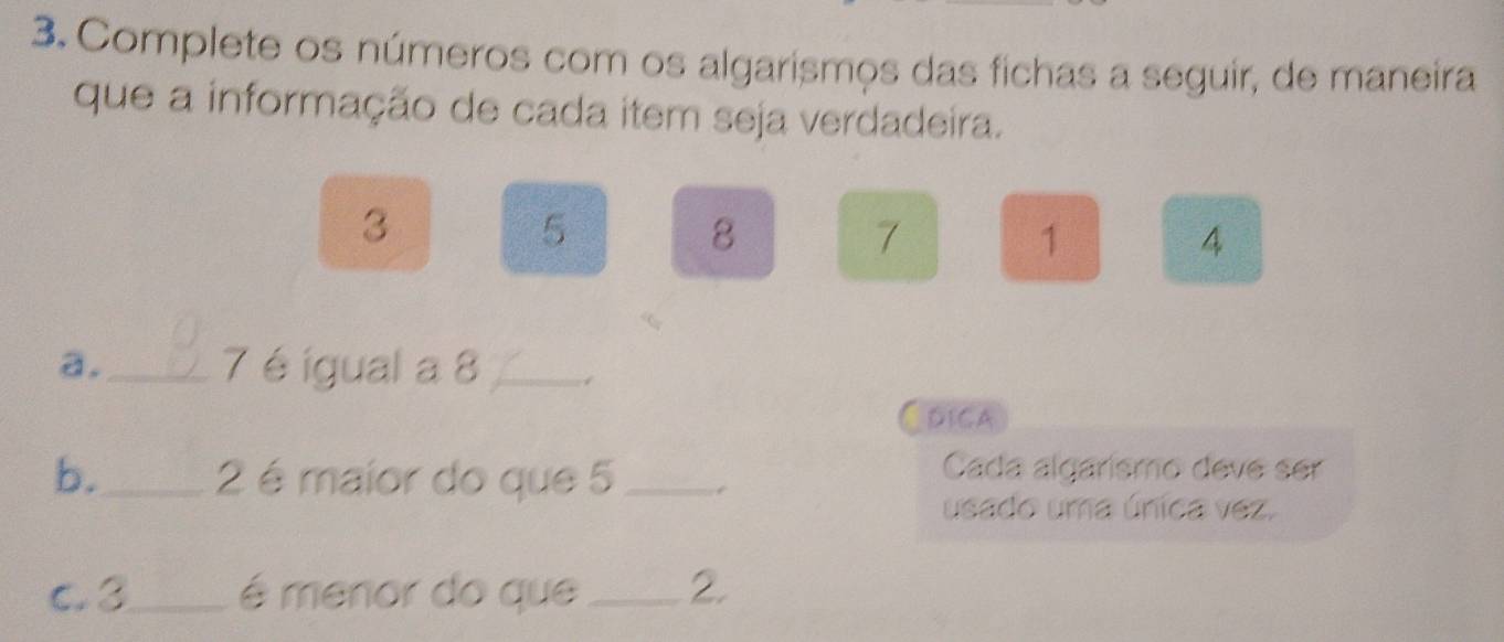 Complete os números com os algarismos das fichas a seguir, de maneira 
que a informação de cada item seja verdadeira.
3
5
8
7
1
4
a._ 7 é igual a 8 _ 
DICA 
b._ 2 é maior do que 5 _ 
Cada algarismo deve ser 
usado uma única vez. 
C. 3 _ é menor do que _ 2.