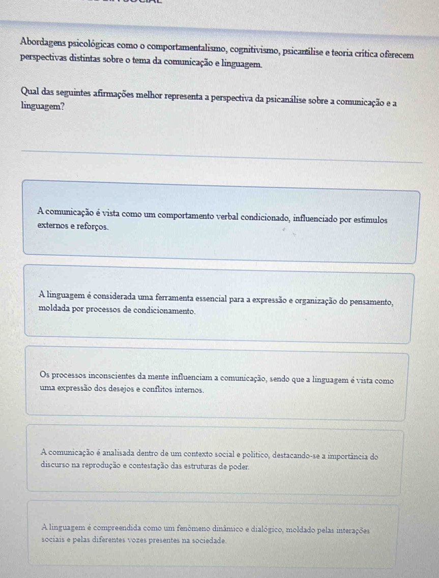 Abordagens psicológicas como o comportamentalismo, cognitivismo, psicanálise e teoria crítica oferecem
perspectivas distintas sobre o tema da comunicação e linguagem.
Qual das seguintes afirmações melhor representa a perspectiva da psicanálise sobre a comunicação e a
linguagem?
A comunicação é vista como um comportamento verbal condicionado, influenciado por estímulos
externos e reforços.
A linguagem é considerada uma ferramenta essencial para a expressão e organização do pensamento,
moldada por processos de condicionamento.
Os processos inconscientes da mente influenciam a comunicação, sendo que a linguagem é vista como
uma expressão dos desejos e conflitos internos.
A comunicação é analisada dentro de um contexto social e político, destacando-se a importância do
discurso na reprodução e contestação das estruturas de poder.
A linguagem é compreendida como um fenômeno dinâmico e dialógico, moldado pelas interações
sociais e pelas diferentes vozes presentes na sociedade.