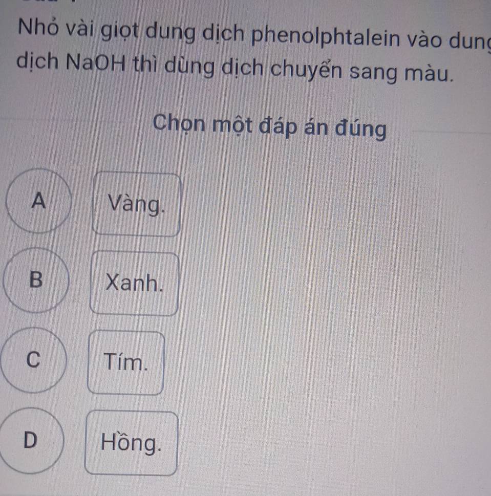 Nhỏ vài giọt dung dịch phenolphtalein vào dung
dịch NaOH thì dùng dịch chuyển sang màu.
Chọn một đáp án đúng
A Vàng.
B Xanh.
C Tím.
D Hồng.